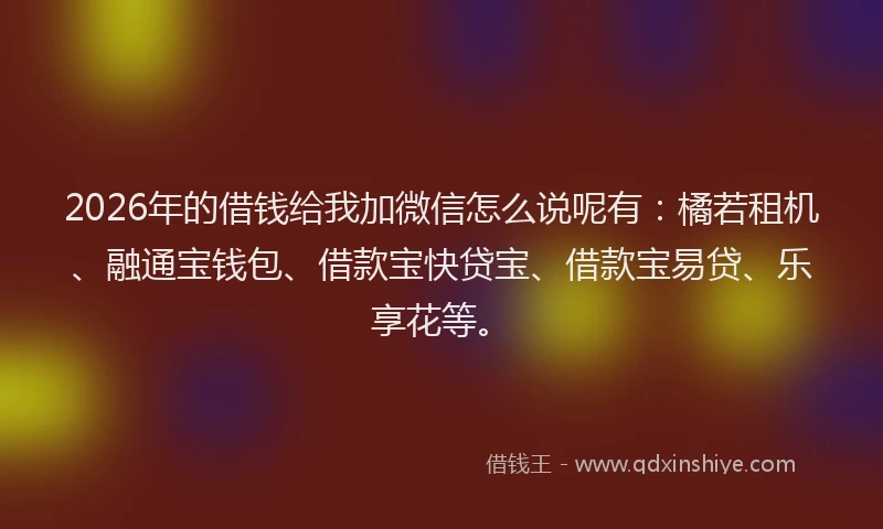 2026年的借钱给我加微信怎么说呢有:橘若租机、融通宝钱包、借款宝快贷宝、借款宝易贷、乐享花等。