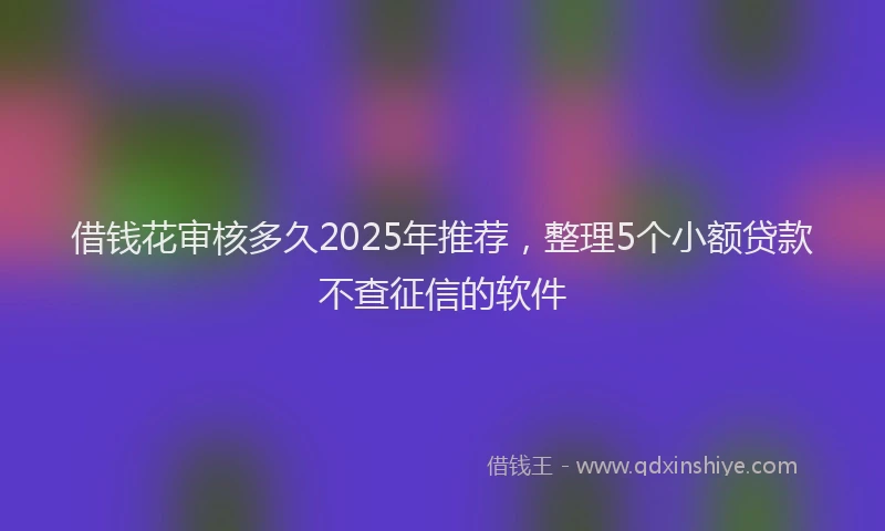借钱花审核多久2025年推荐,整理5个小额贷款不查征信的软件