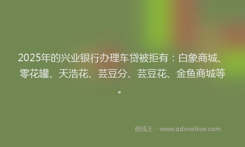 2025年的兴业银行办理车贷被拒有：白象商城、零花罐、天浩花、芸豆分、芸豆花、金鱼商城等。