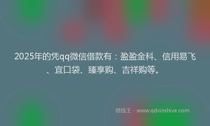 2025年的凭qq微信借款有：盈盈金科、信用易飞、宜口袋、臻享购、吉祥购等。