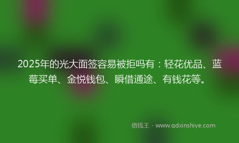 2025年的光大面签容易被拒吗有：轻花优品、蓝莓买单、金悦钱包、瞬借通途、有钱花等。