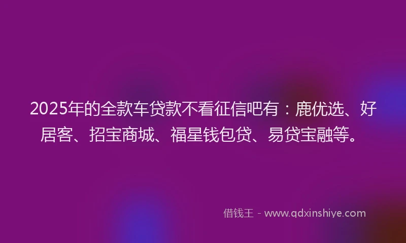 2025年的全款车贷款不看征信吧有:鹿优选、好居客、招宝商城、福星钱包贷、易贷宝融等。