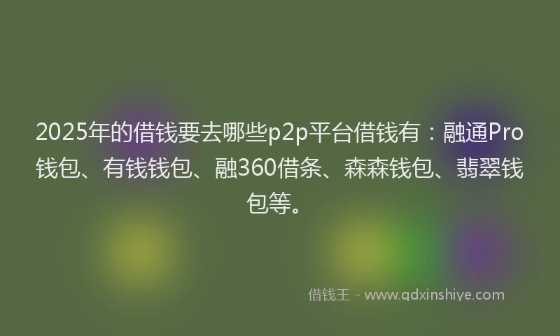 2025年的借钱要去哪些p2p平台借钱有：融通Pro钱包、有钱钱包、融360借条、森森钱包、翡翠钱包等。
