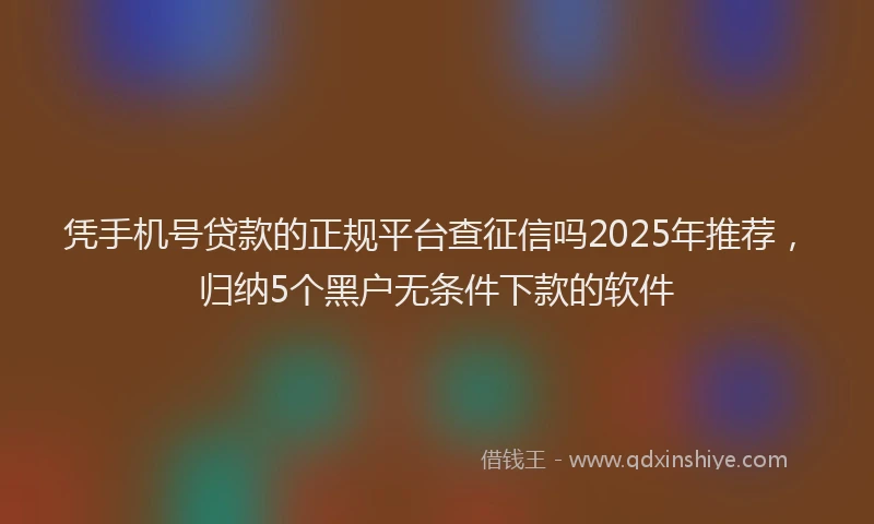 凭手机号贷款的正规平台查征信吗2025年推荐,归纳5个黑户无条件下款的软件