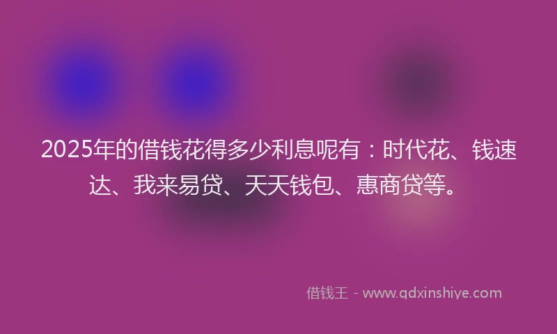 2025年的借钱花得多少利息呢有：时代花、钱速达、我来易贷、天天钱包、惠商贷等。