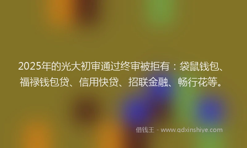 2025年的光大初审通过终审被拒有：袋鼠钱包、福禄钱包贷、信用快贷、招联金融、畅行花等。