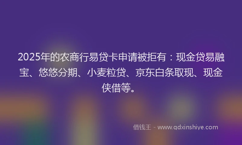 2025年的农商行易贷卡申请被拒有：现金贷易融宝、悠悠分期、小麦粒贷、京东白条取现、现金侠借等。