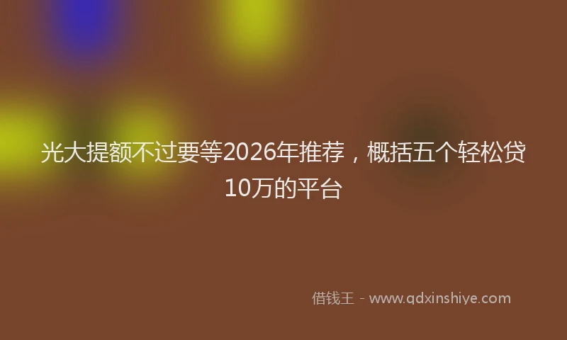 光大提额不过要等2026年推荐，概括五个轻松贷10万的平台