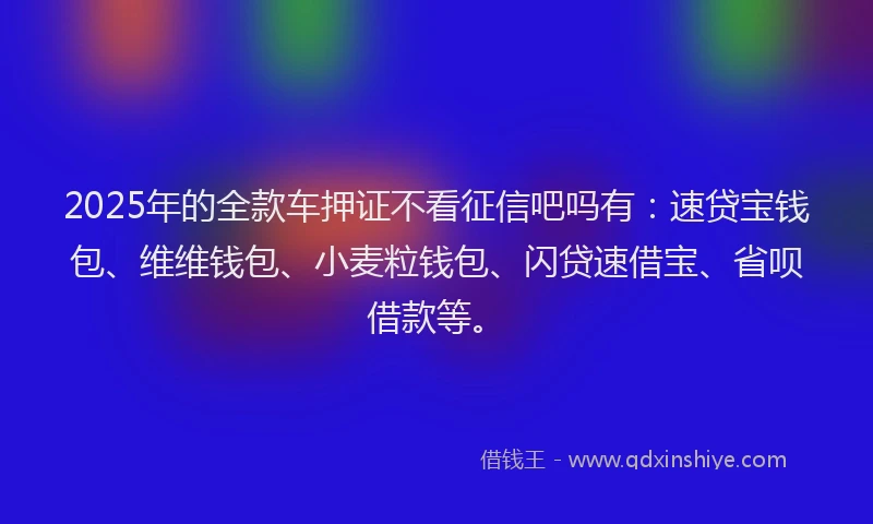 2025年的全款车押证不看征信吧吗有：速贷宝钱包、维维钱包、小麦粒钱包、闪贷速借宝、省呗借款等。