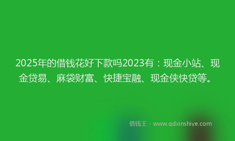 2025年的借钱花好下款吗2023有：现金小站、现金贷易、麻袋财富、快捷宝融、现金侠快贷等。