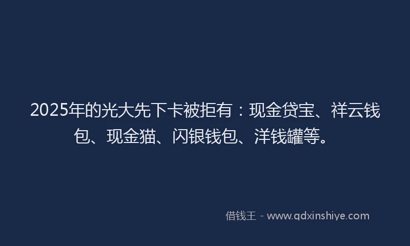 2025年的光大先下卡被拒有：现金贷宝、祥云钱包、现金猫、闪银钱包、洋钱罐等。