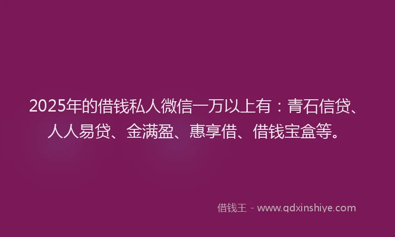 2025年的借钱私人微信一万以上有:青石信贷、人人易贷、金满盈、惠享借、借钱宝盒等。