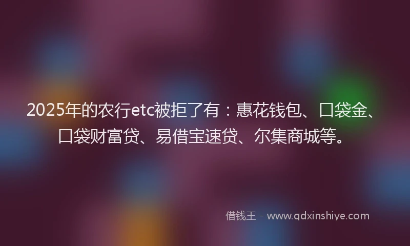 2025年的农行etc被拒了有：惠花钱包、口袋金、口袋财富贷、易借宝速贷、尔集商城等。