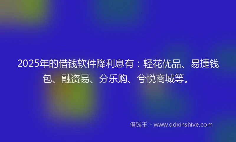 2025年的借钱软件降利息有：轻花优品、易捷钱包、融资易、分乐购、兮悦商城等。