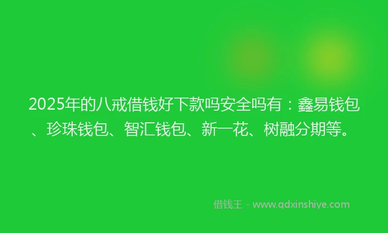 2025年的八戒借钱好下款吗安全吗有：鑫易钱包、珍珠钱包、智汇钱包、新一花、树融分期等。