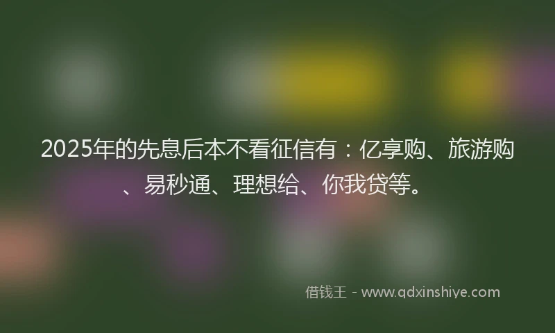 2025年的先息后本不看征信有：亿享购、旅游购、易秒通、理想给、你我贷等。