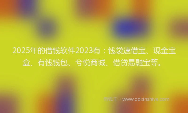 2025年的借钱软件2023有：钱袋速借宝、现金宝盒、有钱钱包、兮悦商城、借贷易融宝等。