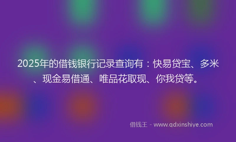 2025年的借钱银行记录查询有：快易贷宝、多米、现金易借通、唯品花取现、你我贷等。