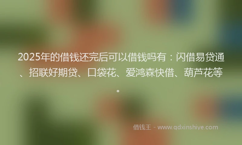 2025年的借钱还完后可以借钱吗有:闪借易贷通、招联好期贷、口袋花、爱鸿森快借、葫芦花等。