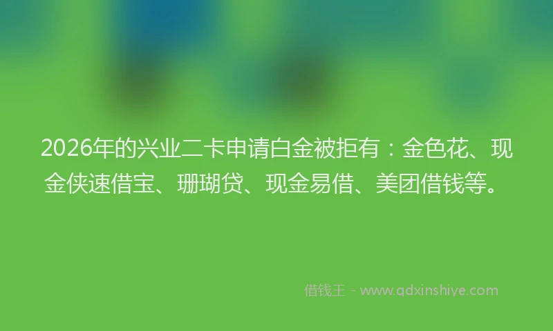 2026年的兴业二卡申请白金被拒有:金色花、现金侠速借宝、珊瑚贷、现金易借、美团借钱等。