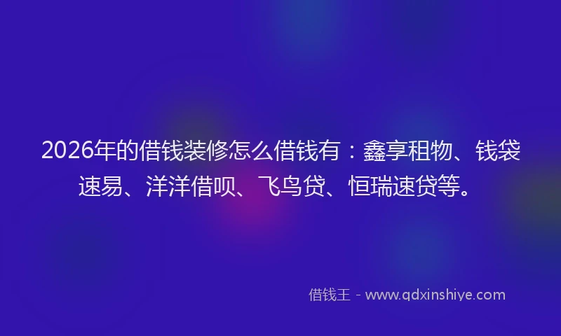 2026年的借钱装修怎么借钱有：鑫享租物、钱袋速易、洋洋借呗、飞鸟贷、恒瑞速贷等。