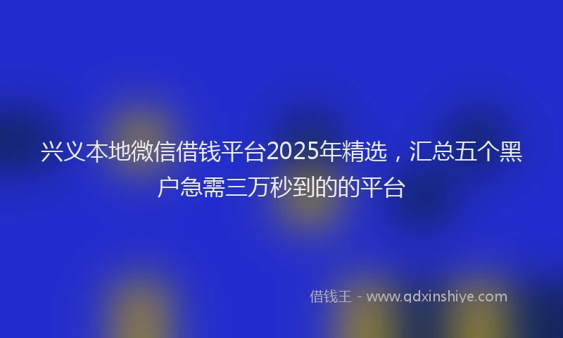 兴义本地微信借钱平台2025年精选，汇总五个黑户急需三万秒到的的平台