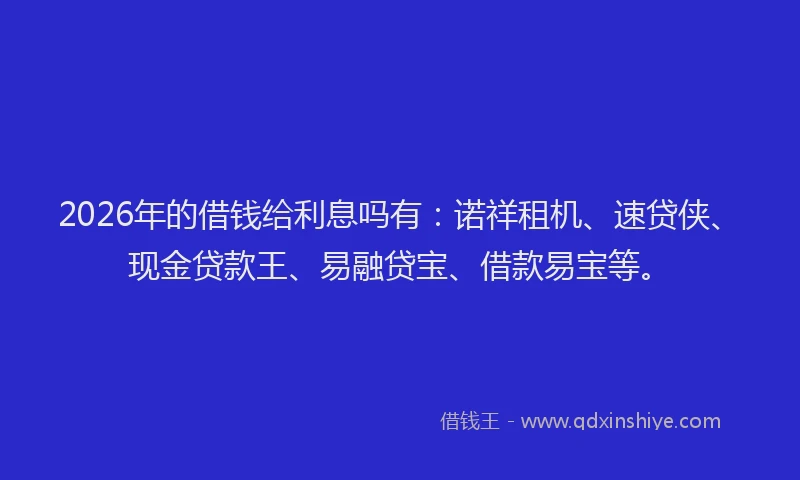 2026年的借钱给利息吗有：诺祥租机、速贷侠、现金贷款王、易融贷宝、借款易宝等。