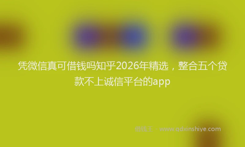 凭微信真可借钱吗知乎2026年精选，整合五个贷款不上诚信平台的app
