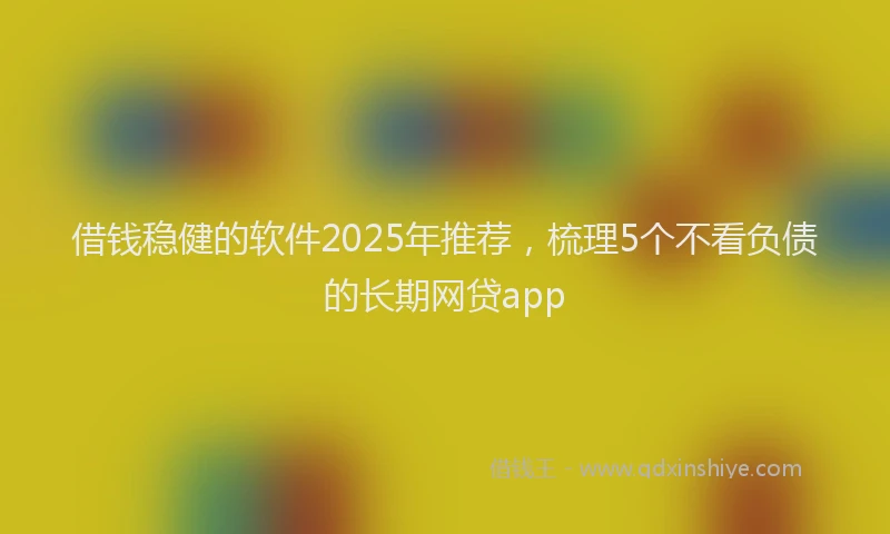 借钱稳健的软件2025年推荐,梳理5个不看负债的长期网贷app