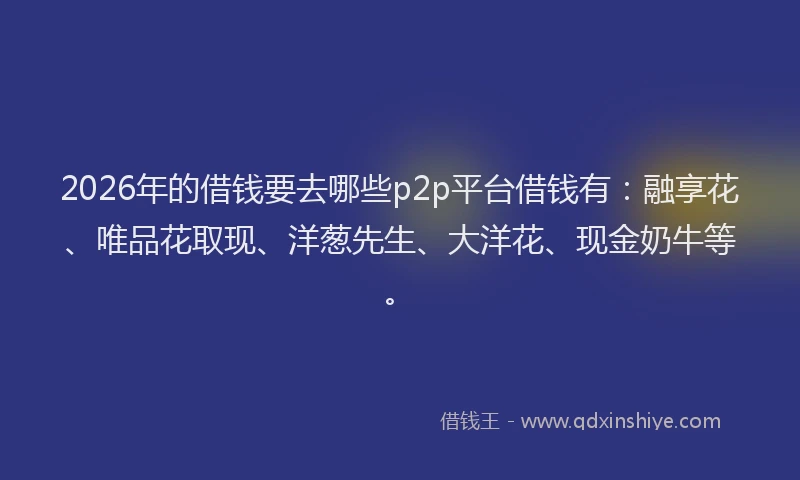 2026年的借钱要去哪些p2p平台借钱有：融享花、唯品花取现、洋葱先生、大洋花、现金奶牛等。