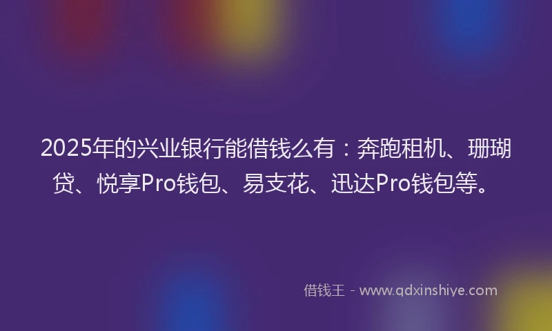 2025年的兴业银行能借钱么有：奔跑租机、珊瑚贷、悦享Pro钱包、易支花、迅达Pro钱包等。