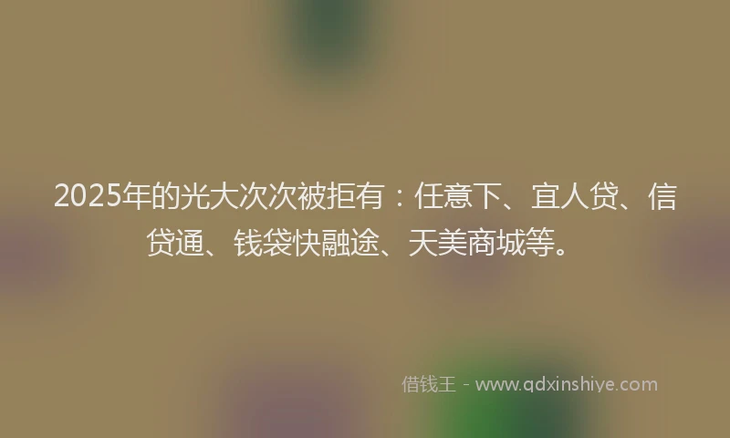 2025年的光大次次被拒有:任意下、宜人贷、信贷通、钱袋快融途、天美商城等。