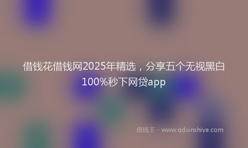 借钱花借钱网2025年精选，分享五个无视黑白100%秒下网贷app