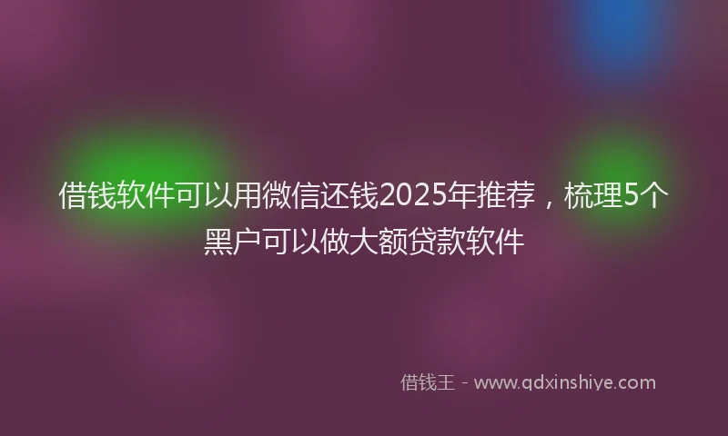 借钱软件可以用微信还钱2025年推荐，梳理5个黑户可以做大额贷款软件