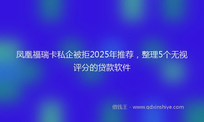 凤凰福瑞卡私企被拒2025年推荐，整理5个无视评分的贷款软件