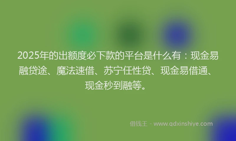 2025年的出额度必下款的平台是什么有：现金易融贷途、魔法速借、苏宁任性贷、现金易借通、现金秒到融等。