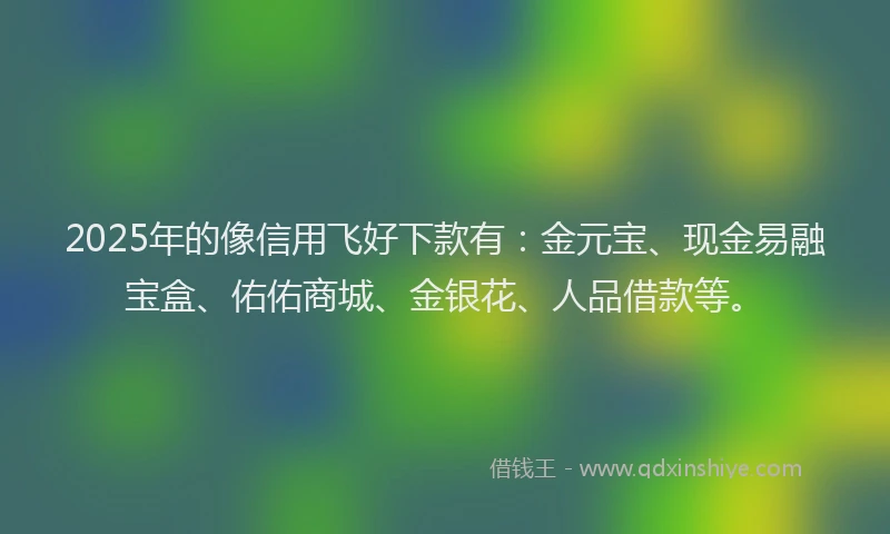 2025年的像信用飞好下款有:金元宝、现金易融宝盒、佑佑商城、金银花、人品借款等。