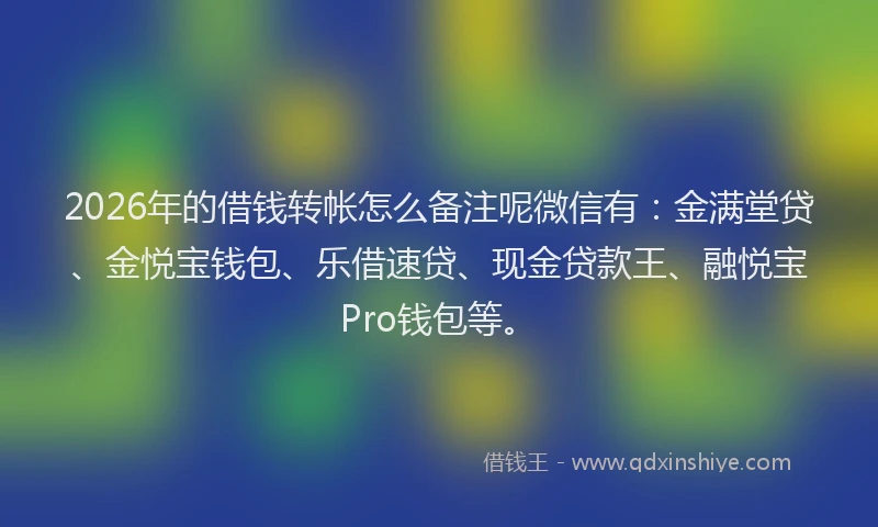 2026年的借钱转帐怎么备注呢微信有：金满堂贷、金悦宝钱包、乐借速贷、现金贷款王、融悦宝Pro钱包等。