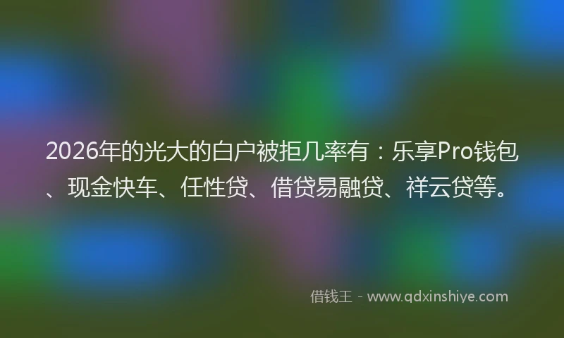 2026年的光大的白户被拒几率有：乐享Pro钱包、现金快车、任性贷、借贷易融贷、祥云贷等。