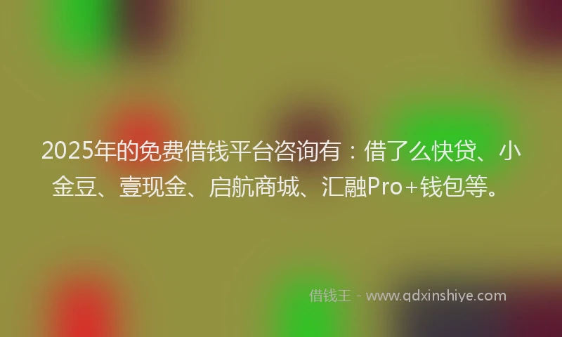 2025年的免费借钱平台咨询有：借了么快贷、小金豆、壹现金、启航商城、汇融Pro+钱包等。