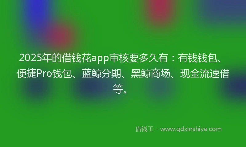2025年的借钱花app审核要多久有：有钱钱包、便捷Pro钱包、蓝鲸分期、黑鲸商场、现金流速借等。