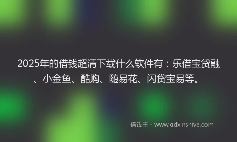 2025年的借钱超清下载什么软件有：乐借宝贷融、小金鱼、酷购、随易花、闪贷宝易等。