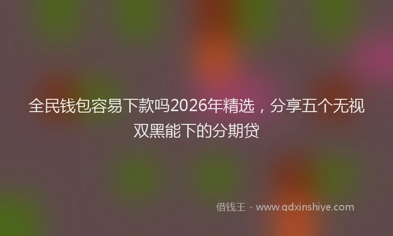 全民钱包容易下款吗2026年精选，分享五个无视双黑能下的分期贷
