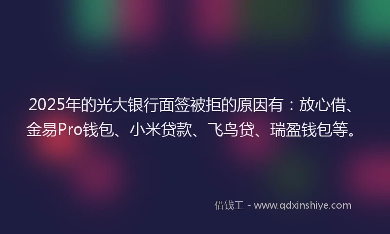 2025年的光大银行面签被拒的原因有：放心借、金易Pro钱包、小米贷款、飞鸟贷、瑞盈钱包等。