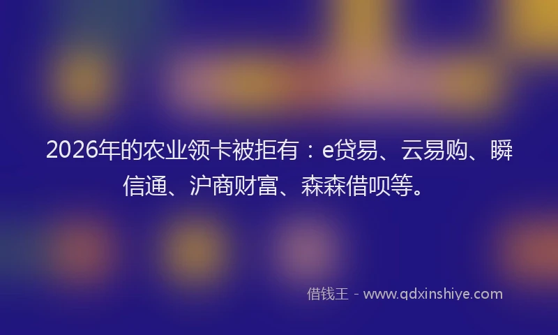 2026年的农业领卡被拒有：e贷易、云易购、瞬信通、沪商财富、森森借呗等。