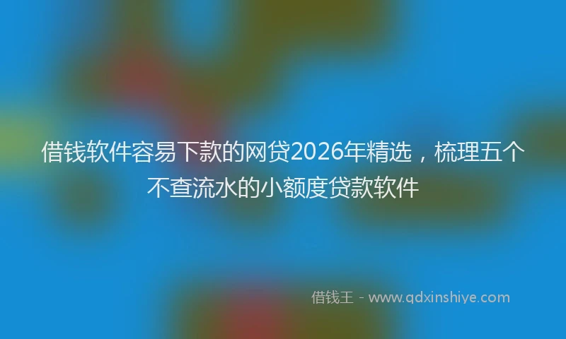 借钱软件容易下款的网贷2026年精选，梳理五个不查流水的小额度贷款软件