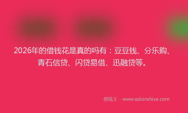 2026年的借钱花是真的吗有:豆豆钱、分乐购、青石信贷、闪贷易借、迅融贷等。