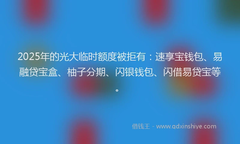 2025年的光大临时额度被拒有：速享宝钱包、易融贷宝盒、柚子分期、闪银钱包、闪借易贷宝等。