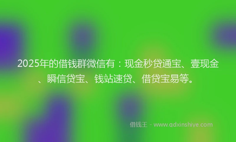 2025年的借钱群微信有：现金秒贷通宝、壹现金、瞬信贷宝、钱站速贷、借贷宝易等。