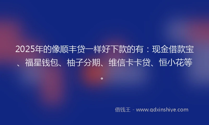 2025年的像顺丰贷一样好下款的有：现金借款宝、福星钱包、柚子分期、维信卡卡贷、恒小花等。